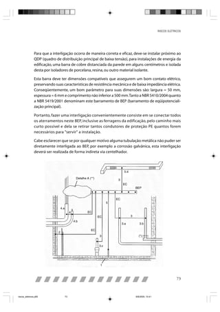RISCOS ELÉTRICOS




                Para que a interligação ocorra de maneira correta e eficaz, deve-se instalar próximo ao
                QDP (quadro de distribuição principal de baixa tensão), para instalações de energia da
                edificação, uma barra de cobre distanciada da parede em alguns centímetros e isolada
                desta por isoladores de porcelana, resina, ou outro material isolante.

                Esta barra deve ter dimensões compatíveis que assegurem um bom contato elétrico,
                preservando suas características de resistência mecânica e de baixa impedância elétrica.
                Conseqüentemente, um bom parâmetro para suas dimensões são: largura = 50 mm,
                espessura = 6 mm e comprimento não inferior a 500 mm. Tanto a NBR 5410/2004 quanto
                a NBR 5419/2001 denominam este barramento de BEP (barramento de eqüipotenciali-
                zação principal).

                Portanto, fazer uma interligação convenientemente consiste em se conectar todos
                os aterramentos neste BEP, inclusive as ferragens da edificação, pelo caminho mais
                curto possível e dela se retirar tantos condutores de proteção PE quantos forem
                necessários para "servir" a instalação.

                Cabe esclarecer que se por qualquer motivo alguma tubulação metálica não puder ser
                diretamente interligada ao BEP, por exemplo a corrosão galvânica, esta interligação
                deverá ser realizada de forma indireta via centelhador.




                                                                                                            73



riscos_eletricos.p65              73                                         8/8/2005, 10:41
 