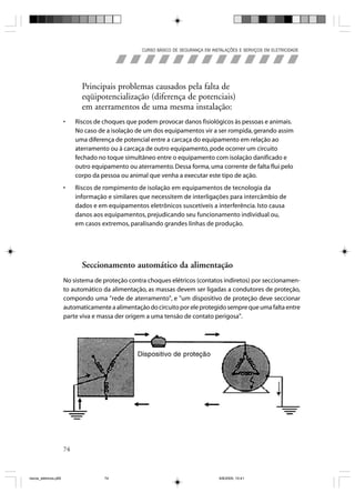 CURSO BÁSICO DE SEGURANÇA EM INSTALAÇÕES E SERVIÇOS EM ELETRICIDADE




                              Principais problemas causados pela falta de
                              eqüipotencialização (diferença de potenciais)
                              em aterramentos de uma mesma instalação:
                       •    Riscos de choques que podem provocar danos fisiológicos às pessoas e animais.
                            No caso de a isolação de um dos equipamentos vir a ser rompida, gerando assim
                            uma diferença de potencial entre a carcaça do equipamento em relação ao
                            aterramento ou à carcaça de outro equipamento, pode ocorrer um circuito
                            fechado no toque simultâneo entre o equipamento com isolação danificado e
                            outro equipamento ou aterramento. Dessa forma, uma corrente de falta flui pelo
                            corpo da pessoa ou animal que venha a executar este tipo de ação.
                       •    Riscos de rompimento de isolação em equipamentos de tecnologia da
                            informação e similares que necessitem de interligações para intercâmbio de
                            dados e em equipamentos eletrônicos suscetíveis a interferência. Isto causa
                            danos aos equipamentos, prejudicando seu funcionamento individual ou,
                            em casos extremos, paralisando grandes linhas de produção.




                              Seccionamento automático da alimentação
                       No sistema de proteção contra choques elétricos (contatos indiretos) por seccionamen-
                       to automático da alimentação, as massas devem ser ligadas a condutores de proteção,
                       compondo uma "rede de aterramento", e "um dispositivo de proteção deve seccionar
                       automaticamente a alimentação do circuito por ele protegido sempre que uma falta entre
                       parte viva e massa der origem a uma tensão de contato perigosa".




                       74



riscos_eletricos.p65                  74                                            8/8/2005, 10:41
 