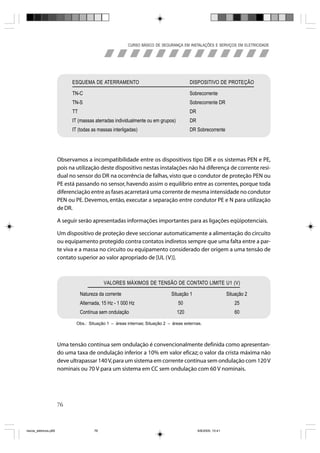CURSO BÁSICO DE SEGURANÇA EM INSTALAÇÕES E SERVIÇOS EM ELETRICIDADE




                             ESQUEMA DE ATERRAMENTO                                     DISPOSITIVO DE PROTEÇÃO

                             TN-C                                                       Sobrecorrente
                             TN-S                                                       Sobrecorrente DR
                             TT                                                         DR
                             IT (massas aterradas individualmente ou em grupos)         DR
                             IT (todas as massas interligadas)                          DR Sobrecorrente




                       Observamos a incompatibilidade entre os dispositivos tipo DR e os sistemas PEN e PE,
                       pois na utilização deste dispositivo nestas instalações não há diferença de corrente resi-
                       dual no sensor do DR na ocorrência de falhas, visto que o condutor de proteção PEN ou
                       PE está passando no sensor, havendo assim o equilíbrio entre as correntes, porque toda
                       diferenciação entre as fases acarretará uma corrente de mesma intensidade no condutor
                       PEN ou PE. Devemos, então, executar a separação entre condutor PE e N para utilização
                       de DR.

                       A seguir serão apresentadas informações importantes para as ligações eqüipotenciais.

                       Um dispositivo de proteção deve seccionar automaticamente a alimentação do circuito
                       ou equipamento protegido contra contatos indiretos sempre que uma falta entre a par-
                       te viva e a massa no circuito ou equipamento considerado der origem a uma tensão de
                       contato superior ao valor apropriado de [UL (V)].



                                              VALORES MÁXIMOS DE TENSÃO DE CONTATO LIMITE U1 (V)

                                  Natureza da corrente                        Situação 1                       Situação 2
                                  Alternada, 15 Hz - 1 000 Hz                     50                              25
                                  Contínua sem ondulação                          120                             60

                               Obs.: Situação 1 – áreas internas; Situação 2 – áreas externas.




                       Uma tensão contínua sem ondulação é convencionalmente definida como apresentan-
                       do uma taxa de ondulação inferior a 10% em valor eficaz; o valor da crista máxima não
                       deve ultrapassar 140 V, para um sistema em corrente contínua sem ondulação com 120 V
                       nominais ou 70 V para um sistema em CC sem ondulação com 60 V nominais.




                       76



riscos_eletricos.p65                     76                                                  8/8/2005, 10:41
 