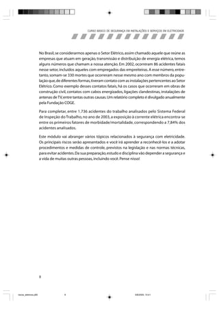 CURSO BÁSICO DE SEGURANÇA EM INSTALAÇÕES E SERVIÇOS EM ELETRICIDADE




                       No Brasil, se considerarmos apenas o Setor Elétrico, assim chamado aquele que reúne as
                       empresas que atuam em geração, transmissão e distribuição de energia elétrica, temos
                       alguns números que chamam a nossa atenção. Em 2002, ocorreram 86 acidentes fatais
                       nesse setor, incluídos aqueles com empregados das empreiteiras. A esse número, entre-
                       tanto, somam-se 330 mortes que ocorreram nesse mesmo ano com membros da popu-
                       lação que, de diferentes formas, tiveram contato com as instalações pertencentes ao Setor
                       Elétrico. Como exemplo desses contatos fatais, há os casos que ocorreram em obras de
                       construção civil, contatos com cabos energizados, ligações clandestinas, instalações de
                       antenas de TV, entre tantas outras causas. Um relatório completo é divulgado anualmente
                       pela Fundação COGE.

                       Para completar, entre 1.736 acidentes do trabalho analisados pelo Sistema Federal
                       de Inspeção do Trabalho, no ano de 2003, a exposição à corrente elétrica encontra-se
                       entre os primeiros fatores de morbidade/mortalidade, correspondendo a 7,84% dos
                       acidentes analisados.

                       Este módulo vai abranger vários tópicos relacionados à segurança com eletricidade.
                       Os principais riscos serão apresentados e você irá aprender a reconhecê-los e a adotar
                       procedimentos e medidas de controle, previstos na legislação e nas normas técnicas,
                       para evitar acidentes. Da sua preparação, estudo e disciplina vão depender a segurança e
                       a vida de muitas outras pessoas, incluindo você. Pense nisso!




                       8



riscos_eletricos.p65                  8                                              8/8/2005, 10:41
 