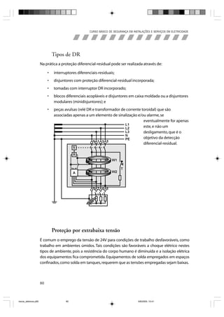 CURSO BÁSICO DE SEGURANÇA EM INSTALAÇÕES E SERVIÇOS EM ELETRICIDADE




                                Tipos de DR
                       Na prática a proteção diferencial-residual pode ser realizada através de:

                            •   interruptores diferenciais-residuais;
                            •   disjuntores com proteção diferencial-residual incorporada;
                            •   tomadas com interruptor DR incorporado;
                            •   blocos diferenciais acopláveis e disjuntores em caixa moldada ou a disjuntores
                                modulares (minidisjuntores); e
                            •   peças avulsas (relé DR e transformador de corrente toroidal) que são
                                associadas apenas a um elemento de sinalização e/ou alarme, se
                                                                                    eventualmente for apenas
                                                                                    este, e não um
                                                                                    desligamento, que é o
                                                                                    objetivo da detecção
                                                                                    diferencial-residual.




                                Proteção por extrabaixa tensão
                       É comum o emprego da tensão de 24V para condições de trabalho desfavoráveis, como
                       trabalho em ambientes úmidos. Tais condições são favoráveis a choque elétrico nestes
                       tipos de ambiente, pois a resistência do corpo humano é diminuída e a isolação elétrica
                       dos equipamentos fica comprometida. Equipamentos de solda empregados em espaços
                       confinados, como solda em tanques, requerem que as tensões empregadas sejam baixas.



                       80



riscos_eletricos.p65                   80                                             8/8/2005, 10:41
 