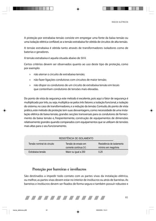 RISCOS ELÉTRICOS




                A proteção por extrabaixa tensão consiste em empregar uma fonte da baixa tensão ou
                uma isolação elétrica confiável, se a tensão extrabaixa for obtida de circuitos de alta-tensão.

                A tensão extrabaixa é obtida tanto através de transformadores isoladores como de
                baterias e geradores.

                A tensão extrabaixa é aquela situada abaixo de 50 V.

                Certos critérios devem ser observados quanto ao uso deste tipo de proteção, como
                por exemplo:

                       »    não aterrar o circuito de extrabaixa tensão;
                       »    não fazer ligações condutoras com circuitos de maior tensão;
                       »    não dispor os condutores de um circuito de extrabaixa tensão em locais
                            que contenham condutores de tensões mais elevadas.


                Do ponto de vista da segurança este método é excelente, pois aqui o fator de segurança é
                multiplicado por três, ou seja, multiplica-se pelos três fatores: a isolação funcional, a isolação
                do sistema, no caso de transformadores, e a redução da tensão. Contudo, do ponto de vista
                prático, este método de proteção tem suas desvantagens, como: necessidade de uma insta-
                lação elétrica de baixa tensão, grandes secções transversais para os condutores de forneci-
                mento da baixa tensão e, freqüentemente, construção de equipamentos de dimensões
                relativamente grandes quando comparados com equipamentos que se utilizam de tensões
                mais altas para o seu funcionamento.



                                                    RESISTÊNCIA DE ISOLAMENTO

                       Tensão nominal do circuito       Tensão de ensaio em           Resistência de isolamento
                                                        corrente contínua (V)         mínimo em megohms
                       Extrabaixa tensão                Maior ou igual a 250          0,25




                           Proteção por barreiras e invólucros
                São destinados a impedir todo contato com as partes vivas da instalação elétrica,
                ou melhor, as partes vivas devem estar no interior de invólucros ou atrás de barreiras. As
                barreiras e invólucros devem ser fixados de forma segura e também possuir robustez e



                                                                                                                   81



riscos_eletricos.p65                       81                                       8/8/2005, 10:41
 