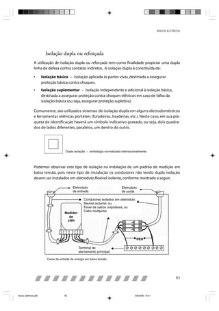 RISCOS ELÉTRICOS




                         Isolação dupla ou reforçada
                A utilização de isolação dupla ou reforçada tem como finalidade propiciar uma dupla
                linha de defesa contra contatos indiretos. A isolação dupla é constituída de:

                •      Isolação básica – Isolação aplicada às partes vivas, destinada a assegurar
                       proteção básica contra choques.
                •      Isolação suplementar – Isolação independente e adicional à isolação básica,
                       destinada a assegurar proteção contra choques elétricos em caso de falha da
                       isolação básica (ou seja, assegurar proteção supletiva).

                Comumente, são utilizados sistemas de isolação dupla em alguns eletrodomésticos
                e ferramentas elétricas portáteis (furadeiras, lixadeiras, etc.). Neste caso, em sua pla-
                queta de identificação haverá um símbolo indicativo gravado, ou seja, dois quadra-
                dos de lados diferentes, paralelos, um dentro do outro.




                                       Dupla isolação – simbologia normalizada internacionalmente.




                Podemos observar este tipo de isolação na instalação de um padrão de medição em
                baixa tensão, pois neste tipo de instalação os condutores não tendo dupla isolação
                devem ser instalados em eletroduto flexível isolante, conforme mostrado a seguir.




                          Caixa de entrada de energia em baixa tensão.




                                                                                                                        83



riscos_eletricos.p65                  83                                                 8/8/2005, 10:41
 