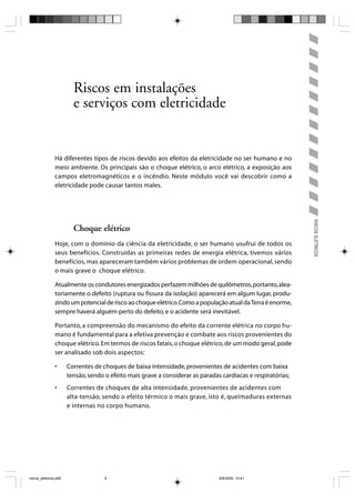 Riscos em instalações
                         e serviços com eletricidade


                Há diferentes tipos de riscos devido aos efeitos da eletricidade no ser humano e no
                meio ambiente. Os principais são o choque elétrico, o arco elétrico, a exposição aos
                campos eletromagnéticos e o incêndio. Neste módulo você vai descobrir como a
                eletricidade pode causar tantos males.




                                                                                                              RISCOS ELÉTRICOS
                         Choque elétrico
                Hoje, com o domínio da ciência da eletricidade, o ser humano usufrui de todos os
                seus benefícios. Construídas as primeiras redes de energia elétrica, tivemos vários
                benefícios, mas apareceram também vários problemas de ordem operacional, sendo
                o mais grave o choque elétrico.

                Atualmente os condutores energizados perfazem milhões de quilômetros, portanto, alea-
                toriamente o defeito (ruptura ou fissura da isolação) aparecerá em algum lugar, produ-
                zindo um potencial de risco ao choque elétrico. Como a população atual da Terra é enorme,
                sempre haverá alguém perto do defeito, e o acidente será inevitável.

                Portanto, a compreensão do mecanismo do efeito da corrente elétrica no corpo hu-
                mano é fundamental para a efetiva prevenção e combate aos riscos provenientes do
                choque elétrico. Em termos de riscos fatais, o choque elétrico, de um modo geral, pode
                ser analisado sob dois aspectos:

                •      Correntes de choques de baixa intensidade, provenientes de acidentes com baixa
                       tensão, sendo o efeito mais grave a considerar as paradas cardíacas e respiratórias;
                •      Correntes de choques de alta intensidade, provenientes de acidentes com
                       alta-tensão, sendo o efeito térmico o mais grave, isto é, queimaduras externas
                       e internas no corpo humano.




riscos_eletricos.p65                 9                                          8/8/2005, 10:41
 