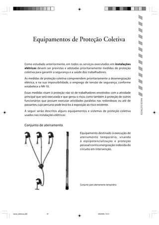 Equipamentos de Proteção Coletiva


                Como estudado anteriormente, em todos os serviços executados em instalações
                elétricas devem ser previstas e adotadas prioritariamente medidas de proteção
                coletiva para garantir a segurança e a saúde dos trabalhadores.

                As medidas de proteção coletiva compreendem prioritariamente a desenergização
                elétrica, e na sua impossibilidade, o emprego de tensão de segurança, conforme
                estabelece a NR-10.

                Essas medidas visam à proteção não só de trabalhadores envolvidos com a atividade
                principal que será executada e que gerou o risco, como também à proteção de outros




                                                                                                     RISCOS ELÉTRICOS
                funcionários que possam executar atividades paralelas nas redondezas ou até de
                passantes, cujo percurso pode levá-los à exposição ao risco existente.

                A seguir serão descritos alguns equipamentos e sistemas de proteção coletiva
                usados nas instalações elétricas:


                Conjunto de aterramento

                                                          Equipamento destinado à execução de
                                                          aterramento temporário, visando
                                                          à eqüipotencialização e proteção
                                                          pessoal contra energização indevida do
                                                          circuito em intervenção.




                                                          Conjunto para aterramento temporário.




riscos_eletricos.p65             91                                         8/8/2005, 10:41
 