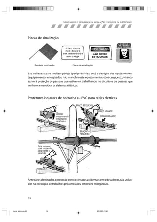 CURSO BÁSICO DE SEGURANÇA EM INSTALAÇÕES E SERVIÇOS EM ELETRICIDADE




                       Placas de sinalização




                            Bandeira com bastão              Placas de sinalização



                       São utilizadas para sinalizar perigo (perigo de vida, etc.) e situação dos equipamentos
                       (equipamentos energizados, não manobre este equipamento sobre carga, etc.), visando
                       assim à proteção de pessoas que estiverem trabalhando no circuito e de pessoas que
                       venham a manobrar os sistemas elétricos.



                       Protetores isolantes de borracha ou PVC para redes elétricas




                       Anteparos destinados à proteção contra contatos acidentais em redes aéreas, são utiliza-
                       dos na execução de trabalhos próximos a ou em redes energizadas.



                       94



riscos_eletricos.p65                  94                                             8/8/2005, 10:41
 