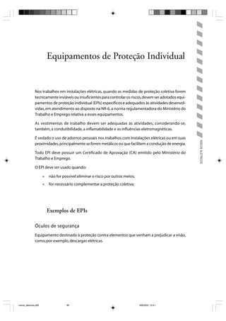 Equipamentos de Proteção Individual


                Nos trabalhos em instalações elétricas, quando as medidas de proteção coletiva forem
                tecnicamente inviáveis ou insuficientes para controlar os riscos, devem ser adotados equi-
                pamentos de proteção individual (EPIs) específicos e adequados às atividades desenvol-
                vidas, em atendimento ao disposto na NR-6, a norma regulamentadora do Ministério do
                Trabalho e Emprego relativa a esses equipamentos.

                As vestimentas de trabalho devem ser adequadas às atividades, considerando-se,
                também, a condutibilidade, a inflamabilidade e as influências eletromagnéticas.

                É vedado o uso de adornos pessoais nos trabalhos com instalações elétricas ou em suas




                                                                                                             RISCOS ELÉTRICOS
                proximidades, principalmente se forem metálicos ou que facilitem a condução de energia.

                Todo EPI deve possuir um Certificado de Aprovação (CA) emitido pelo Ministério do
                Trabalho e Emprego.

                O EPI deve ser usado quando:

                       »   não for possível eliminar o risco por outros meios;
                       »   for necessário complementar a proteção coletiva;




                           Exemplos de EPIs

                Óculos de segurança
                Equipamento destinado à proteção contra elementos que venham a prejudicar a visão,
                como, por exemplo, descargas elétricas.




riscos_eletricos.p65                 95                                          8/8/2005, 10:41
 