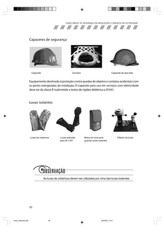 CURSO BÁSICO DE SEGURANÇA EM INSTALAÇÕES E SERVIÇOS EM ELETRICIDADE




                       Capacetes de segurança




                        Capacete                            Carneira                                 Capacete de aba total


                       Equipamento destinado à proteção contra quedas de objetos e contatos acidentais com
                       as partes energizadas da instalação. O capacete para uso em serviços com eletricidade
                       deve ser da classe B (submetido a testes de rigidez dielétrica a 20 kV).



                       Luvas isolantes




                       Luvas de cobertura        Luvas isolantes       Bolsa em lona para                 Inflador de luvas
                                                 para AT e BT          guardar luvas isolantes




                              obs
                                    As luvas de cobertura devem ser utilizadas por cima das luvas isolantes.




                       96



riscos_eletricos.p65                    96                                              8/8/2005, 10:41
 