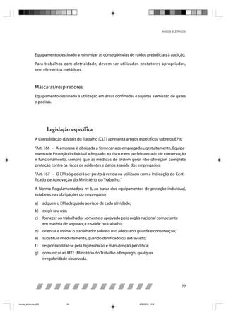 RISCOS ELÉTRICOS




                Equipamento destinado a minimizar as conseqüências de ruídos prejudiciais à audição.

                Para trabalhos com eletricidade, devem ser utilizados protetores apropriados,
                sem elementos metálicos.



                Máscaras/respiradores
                Equipamento destinado à utilização em áreas confinadas e sujeitas a emissão de gases
                e poeiras.




                         Legislação específica
                A Consolidação das Leis do Trabalho (CLT) apresenta artigos específicos sobre os EPIs:

                “Art. 166 – A empresa é obrigada a fornecer aos empregados, gratuitamente, Equipa-
                mento de Proteção Individual adequado ao risco e em perfeito estado de conservação
                e funcionamento, sempre que as medidas de ordem geral não ofereçam completa
                proteção contra os riscos de acidentes e danos à saúde dos empregados.

                “Art. 167 – O EPI só poderá ser posto à venda ou utilizado com a indicação do Certi-
                ficado de Aprovação do Ministério do Trabalho.”

                A Norma Regulamentadora nº 6, ao tratar dos equipamentos de proteção individual,
                estabelece as obrigações do empregador:

                a)     adquirir o EPI adequado ao risco de cada atividade;
                b) exigir seu uso;
                c)     fornecer ao trabalhador somente o aprovado pelo órgão nacional competente
                       em matéria de segurança e saúde no trabalho;
                d) orientar e treinar o trabalhador sobre o uso adequado, guarda e conservação;
                e)     substituir imediatamente, quando danificado ou extraviado;
                f)     responsabilizar-se pela higienização e manutenção periódica;
                g) comunicar ao MTE (Ministério do Trabalho e Emprego) qualquer
                   irregularidade observada.




                                                                                                            99



riscos_eletricos.p65                99                                       8/8/2005, 10:41
 