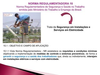 NORMA REGULAMENTADORA 10
Norma Regulamentadora de Segurança e Saúde no Trabalho
emitida pelo Ministério do Trabalho e Emprego do Brasil.
10.1 - OBJETIVO E CAMPO DE APLICAÇÃO
10.1.1 Esta Norma Regulamentadora - NR estabelece os requisitos e condições mínimas
objetivando a implementação de medidas de controle e sistemas preventivos, de forma a
garantir a segurança e a saúde dos trabalhadores que, direta ou indiretamente, interajam
em instalações elétricas e serviços com eletricidade.
Trata da Segurança em Instalações e
Serviços em Eletricidade
 