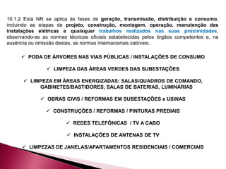 10.1.2 Esta NR se aplica às fases de geração, transmissão, distribuição e consumo,
incluindo as etapas de projeto, construção, montagem, operação, manutenção das
instalações elétricas e quaisquer trabalhos realizados nas suas proximidades,
observando-se as normas técnicas oficiais estabelecidas pelos órgãos competentes e, na
ausência ou omissão destas, as normas internacionais cabíveis.
 PODA DE ÁRVORES NAS VIAS PÚBLICAS / INSTALAÇÕES DE CONSUMO
 LIMPEZA DAS ÁREAS VERDES DAS SUBESTAÇÕES
 LIMPEZA EM ÁREAS ENERGIZADAS: SALAS/QUADROS DE COMANDO,
GABINETES/BASTIDORES, SALAS DE BATERIAS, LUMINÁRIAS
 OBRAS CIVIS / REFORMAS EM SUBESTAÇÕES e USINAS
 CONSTRUÇÕES / REFORMAS / PINTURAS PREDIAIS
 REDES TELEFÔNICAS / TV A CABO
 INSTALAÇÕES DE ANTENAS DE TV
 LIMPEZAS DE JANELAS/APARTAMENTOS RESIDENCIAIS / COMERCIAIS
 