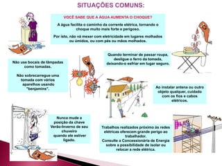 Não use bocais de lâmpadas
como tomadas.
Não sobrecarregue uma
tomada com vários
aparelhos usando
"benjamins".
VOCÊ SABE QUE A ÁGUA AUMENTA O CHOQUE?
A água facilita o caminho da corrente elétrica, tornando o
choque muito mais forte e perigoso.
Por isto, não vá mexer com eletricidade em lugares molhados
ou úmidos, ou com pés ou mãos molhados.
Quando terminar de passar roupa,
desligue o ferro da tomada,
deixando-o esfriar em lugar seguro.
Nunca mude a
posição da chave
Verão-Inverno de seu
chuveiro
quando ele estiver
ligado.
Ao instalar antena ou outro
objeto qualquer, cuidado
com os fios e cabos
elétricos.
Trabalhos realizados próximo às redes
elétricas oferecem grande perigo ao
trabalhador.
Consulte a Concessionária de Energia
sobre a possibilidade de isolar ou
relocar a rede elétrica.
 
