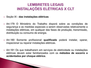  Seção IX - das instalações elétricas
 Art.179 O Ministério do Trabalho disporá sobre as condições de
segurança e as medidas especiais a serem observadas relativamente a
instalações elétricas, em qualquer das fases de produção, transmissão,
distribuição ou consumo de energia.
 Art.180 Somente profissional qualificado poderá instalar, operar,
inspecionar ou reparar instalações elétricas.
 Art.181 Os que trabalharem em serviços de eletricidade ou instalações
elétricas devem estar familiarizados com os métodos de socorro a
acidentados por choque elétrico.
 