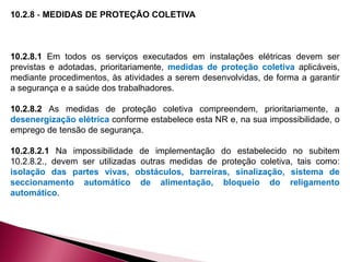 10.2.8 - MEDIDAS DE PROTEÇÃO COLETIVA
10.2.8.1 Em todos os serviços executados em instalações elétricas devem ser
previstas e adotadas, prioritariamente, medidas de proteção coletiva aplicáveis,
mediante procedimentos, às atividades a serem desenvolvidas, de forma a garantir
a segurança e a saúde dos trabalhadores.
10.2.8.2 As medidas de proteção coletiva compreendem, prioritariamente, a
desenergização elétrica conforme estabelece esta NR e, na sua impossibilidade, o
emprego de tensão de segurança.
10.2.8.2.1 Na impossibilidade de implementação do estabelecido no subitem
10.2.8.2., devem ser utilizadas outras medidas de proteção coletiva, tais como:
isolação das partes vivas, obstáculos, barreiras, sinalização, sistema de
seccionamento automático de alimentação, bloqueio do religamento
automático.
 
