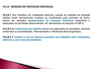 10.2.9 - MEDIDAS DE PROTEÇÃO INDIVIDUAL
10.2.9.1 Nos trabalhos em instalações elétricas, quando as medidas de proteção
coletiva forem tecnicamente inviáveis ou insuficientes para controlar os riscos,
devem ser adotados equipamentos de proteção individual específicos e
adequados às atividades desenvolvidas, em atendimento ao disposto na NR 6.
10.2.9.2 As vestimentas de trabalho devem ser adequadas às atividades, devendo
contemplar a condutibilidade, inflamabilidade e influências eletromagnéticas.
10.2.9.3 É vedado o uso de adornos pessoais nos trabalhos com instalações
elétricas ou em suas proximidades.
 