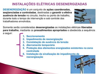 DESENERGIZAÇÃO é um conjunto de ações coordenadas,
seqüenciadas e controladas, destinadas a garantir a efetiva
ausência de tensão no circuito, trecho ou ponto de trabalho,
durante todo o tempo de intervenção e sob controle dos
trabalhadores envolvidos.
Somente serão consideradas desenergizadas as instalações elétricas liberadas
para trabalho, mediante os procedimentos apropriados e obedecida a sequência
a seguir:
1. Seccionamento
2. Impedimento de reenergização
3. Constatação de ausência da tensão
4. Aterramento temporário
5. Proteção dos elementos energizados existentes na zona
controlada
6. Instalação da sinalização de impedimento de
reenergização
 