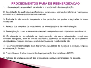 1. Liberação pelo responsável, para iniciar o procedimento de reenergização.
2. Constatação da ausência de profissionais, ferramentas, sobras de materiais e resíduos no
circuito/trecho de rede/equipamento trabalhado.
3. Retirada do aterramento temporário e das proteções das partes energizadas da zona
controlada.
4. Retirada dos bloqueios de impedimento de reenergização e de sua sinalização.
5. Reenergização com o acionamento adequado e equivalente dos dispositivos seccionados.
6. Constatação da normalidade de funcionamento, tais como alimentação normal dos
circuitos desligados, nível de tensão secundária, ocorrência de inversões de fases (sentido
de rotação) de motores elétricos, nível de iluminamento restabelecido, etc.
7. Recolhimento/acomodação total das ferramentas/sobras de materiais e resíduos, limpeza
e desocupação da área.
8. Preenchimento final do documento de programação dos trabalhos – OS/OT.
9. Retirada da sinalização geral, dos profissionais e veículos empregados na atuação.
PROCEDIMENTOS PARA DE REENERGIZAÇÃO
 