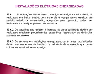 INSTALAÇÕES ELÉTRICAS ENERGIZADAS
10.6.1.2 As operações elementares como ligar e desligar circuitos elétricos,
realizadas em baixa tensão, com materiais e equipamentos elétricos em
perfeito estado de conservação, adequados para operação, podem ser
realizadas por qualquer pessoa não advertida.
10.6.2 Os trabalhos que exigem o ingresso na zona controlada devem ser
realizados mediante procedimentos específicos respeitando as distâncias
previstas no Anexo I.
10.6.3 Os serviços em instalações energizadas, ou em suas proximidades
devem ser suspensos de imediato na iminência de ocorrência que possa
colocar os trabalhadores em perigo.
 