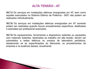ALTA TENSÃO - AT
10.7.3 Os serviços em instalações elétricas energizadas em AT, bem como
aqueles executados no Sistema Elétrico de Potência - SEP, não podem ser
realizados individualmente.
10.7.6 Os serviços em instalações elétricas energizadas em AT somente
podem ser realizados quando houver procedimentos específicos, detalhados
e assinados por profissional autorizado.
10.7.8 Os equipamentos, ferramentas e dispositivos isolantes ou equipados
com materiais isolantes, destinados ao trabalho em alta tensão, devem ser
submetidos a testes elétricos ou ensaios de laboratório periódicos,
obedecendo se as especificações do fabricante, os procedimentos da
empresa e na ausência desses, anualmente.
 