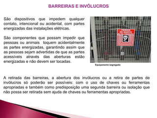 São dispositivos que impedem qualquer
contato, intencional ou acidental, com partes
energizadas das instalações elétricas.
São componentes que possam impedir que
pessoas ou animais toquem acidentalmente
as partes energizadas, garantindo assim que
as pessoas sejam advertidas de que as partes
acessíveis através das aberturas estão
energizadas e não devem ser tocadas.
BARREIRAS E INVÓLUCROS
Equipamento segregado
A retirada das barreiras, a abertura dos invólucros ou a retira de partes de
invólucros só poderão ser possíveis: com o uso de chaves ou ferramentas
apropriadas e também como predisposição uma segunda barreira ou isolação que
não possa ser retirada sem ajuda de chaves ou ferramentas apropriadas.
 