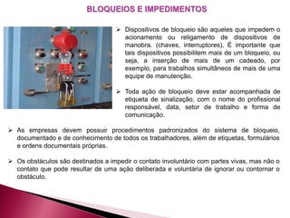 BLOQUEIOS E IMPEDIMENTOS
 Dispositivos de bloqueio são aqueles que impedem o
acionamento ou religamento de dispositivos de
manobra. (chaves, interruptores), É importante que
tais dispositivos possibilitem mais de um bloqueio, ou
seja, a inserção de mais de um cadeado, por
exemplo, para trabalhos simultâneos de mais de uma
equipe de manutenção.
 Toda ação de bloqueio deve estar acompanhada de
etiqueta de sinalização, com o nome do profissional
responsável, data, setor de trabalho e forma de
comunicação.
 As empresas devem possuir procedimentos padronizados do sistema de bloqueio,
documentado e de conhecimento de todos os trabalhadores, além de etiquetas, formulários
e ordens documentais próprias.
 Os obstáculos são destinados a impedir o contato involuntário com partes vivas, mas não o
contato que pode resultar de uma ação deliberada e voluntária de ignorar ou contornar o
obstáculo.
 