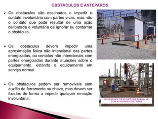 OBSTÁCULOS E ANTEPAROS
 Os obstáculos são destinados a impedir o
contato involuntário com partes vivas, mas não
o contato que pode resultar de uma ação
deliberada e voluntária de ignorar ou contornar
o obstáculo.
 Os obstáculos devem impedir uma
aproximação física não intencional das partes
energizadas, ou contatos não intencionais com
partes energizadas durante atuações sobre o
equipamento, estando o equipamento em
serviço normal.
 Os obstáculos podem ser removíveis sem
auxílio de ferramenta ou chave, mas devem ser
fixados de forma a impedir qualquer remoção
involuntária. DIVERSIDADE DE EQUIPES DE TRABALHO
COM ATIVIDADES DISTINTAS
 