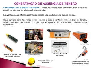 Detector de Tensão A.T.
por Contato
CONSTATAÇÃO DE AUSÊNCIA DE TENSÃO
Constatação de ausência de tensão – Teste de tensão com voltímetro, caso exista no
painel, ou pelo uso do alicate volt-amperímetro.
É a verificação da efetiva ausência de tensão nos condutores do circuito elétrico.
Deve ser feita com detectores testados antes e após a verificação da ausência de tensão,
sendo realizada por contato ou por aproximação e de acordo com procedimentos
específicos.
Detector de Tensão B.T. por
Aproximação e Contato
Alicate amperímetro
Multímetro
Detector de Tensão por
aproximação Detector de Tensão A.T. por
Aproximação e por Contato
 