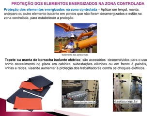 PROTEÇÃO DOS ELEMENTOS ENERGIZADOS NA ZONA CONTROLADA
Proteção dos elementos energizados na zona controlada – Aplicar um lençol, manta,
anteparo ou outro elemento isolante em pontos que não foram desenergizados e estão na
zona controlada, para estabelecer a proteção.
Tapete ou manta de borracha isolante elétrico, são acessórios desenvolvidos para o uso
como revestimento de pisos em cabines, subestações elétricas ou em frente à painéis,
linhas e redes, visando aumentar à proteção dos trabalhadores contra os choques elétricos.
Isolamento das partes vivas
 