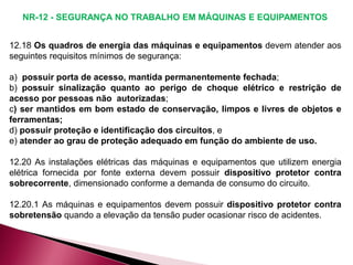 12.18 Os quadros de energia das máquinas e equipamentos devem atender aos
seguintes requisitos mínimos de segurança:
a) possuir porta de acesso, mantida permanentemente fechada;
b) possuir sinalização quanto ao perigo de choque elétrico e restrição de
acesso por pessoas não autorizadas;
c) ser mantidos em bom estado de conservação, limpos e livres de objetos e
ferramentas;
d) possuir proteção e identificação dos circuitos, e
e) atender ao grau de proteção adequado em função do ambiente de uso.
12.20 As instalações elétricas das máquinas e equipamentos que utilizem energia
elétrica fornecida por fonte externa devem possuir dispositivo protetor contra
sobrecorrente, dimensionado conforme a demanda de consumo do circuito.
12.20.1 As máquinas e equipamentos devem possuir dispositivo protetor contra
sobretensão quando a elevação da tensão puder ocasionar risco de acidentes.
NR-12 - SEGURANÇA NO TRABALHO EM MÁQUINAS E EQUIPAMENTOS
 