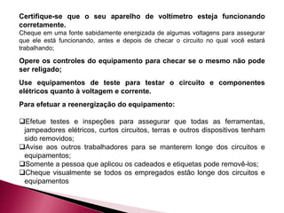 Certifique-se que o seu aparelho de voltímetro esteja funcionando
corretamente.
Cheque em uma fonte sabidamente energizada de algumas voltagens para assegurar
que ele está funcionando, antes e depois de checar o circuito no qual você estará
trabalhando;
Opere os controles do equipamento para checar se o mesmo não pode
ser religado;
Use equipamentos de teste para testar o circuito e componentes
elétricos quanto à voltagem e corrente.
Para efetuar a reenergização do equipamento:
Efetue testes e inspeções para assegurar que todas as ferramentas,
jampeadores elétricos, curtos circuitos, terras e outros dispositivos tenham
sido removidos;
Avise aos outros trabalhadores para se manterem longe dos circuitos e
equipamentos;
Somente a pessoa que aplicou os cadeados e etiquetas pode removê-los;
Cheque visualmente se todos os empregados estão longe dos circuitos e
equipamentos
 