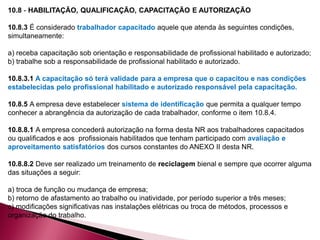10.8 - HABILITAÇÃO, QUALIFICAÇÃO, CAPACITAÇÃO E AUTORIZAÇÃO
10.8.3 É considerado trabalhador capacitado aquele que atenda às seguintes condições,
simultaneamente:
a) receba capacitação sob orientação e responsabilidade de profissional habilitado e autorizado;
b) trabalhe sob a responsabilidade de profissional habilitado e autorizado.
10.8.3.1 A capacitação só terá validade para a empresa que o capacitou e nas condições
estabelecidas pelo profissional habilitado e autorizado responsável pela capacitação.
10.8.5 A empresa deve estabelecer sistema de identificação que permita a qualquer tempo
conhecer a abrangência da autorização de cada trabalhador, conforme o item 10.8.4.
10.8.8.1 A empresa concederá autorização na forma desta NR aos trabalhadores capacitados
ou qualificados e aos profissionais habilitados que tenham participado com avaliação e
aproveitamento satisfatórios dos cursos constantes do ANEXO II desta NR.
10.8.8.2 Deve ser realizado um treinamento de reciclagem bienal e sempre que ocorrer alguma
das situações a seguir:
a) troca de função ou mudança de empresa;
b) retorno de afastamento ao trabalho ou inatividade, por período superior a três meses;
c) modificações significativas nas instalações elétricas ou troca de métodos, processos e
organização do trabalho.
 
