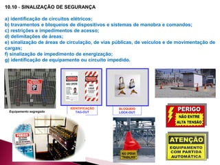 10.10 - SINALIZAÇÃO DE SEGURANÇA
a) identificação de circuitos elétricos;
b) travamentos e bloqueios de dispositivos e sistemas de manobra e comandos;
c) restrições e impedimentos de acesso;
d) delimitações de áreas;
e) sinalização de áreas de circulação, de vias públicas, de veículos e de movimentação de
cargas;
f) sinalização de impedimento de energização;
g) identificação de equipamento ou circuito impedido.
Equipamento segregado
IDENTIFICAÇÃO
TAG-OUT
BLOQUEIO
LOCK-OUT
 