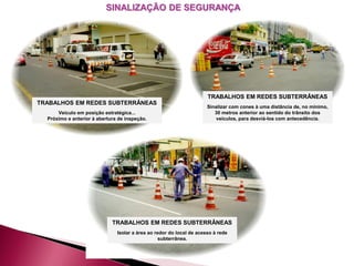 TRABALHOS EM REDES SUBTERRÂNEAS
Veículo em posição estratégica...
Próximo e anterior à abertura de inspeção.
TRABALHOS EM REDES SUBTERRÂNEAS
Sinalizar com cones à uma distância de, no mínimo,
30 metros anterior ao sentido do trânsito dos
veículos, para desviá-los com antecedência.
TRABALHOS EM REDES SUBTERRÂNEAS
Isolar a área ao redor do local de acesso à rede
subterrânea.
SINALIZAÇÃO DE SEGURANÇA
 
