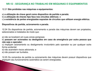 12.21 São proibidas nas máquinas e equipamentos:
a) a utilização de chave geral como dispositivo de partida e parada;
b) a utilização de chaves tipo faca nos circuitos elétricos; e
c) a existência de partes energizadas expostas de circuitos que utilizam energia elétrica.
Dispositivos de partida, acionamento e parada.
12.24 Os dispositivos de partida, acionamento e parada das máquinas devem ser projetados,
selecionados e instalados de modo que:
a) não se localizem em suas zonas perigosas;
b) possam ser acionados ou desligados em caso de emergência por outra pessoa que
não seja o operador;
c) impeçam acionamento ou desligamento involuntário pelo operador ou por qualquer outra
forma acidental;
d) não acarretem riscos adicionais; e
e) não possam ser burlados.
12.25 Os comandos de partida ou acionamento das máquinas devem possuir dispositivos que
impeçam seu funcionamento automático ao serem energizadas.
 