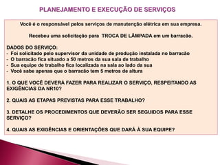 Você é o responsável pelos serviços de manutenção elétrica em sua empresa.
Recebeu uma solicitação para TROCA DE LÂMPADA em um barracão.
DADOS DO SERVIÇO:
- Foi solicitado pelo supervisor da unidade de produção instalada no barracão
- O barracão fica situado a 50 metros da sua sala de trabalho
- Sua equipe de trabalho fica localizada na sala ao lado da sua
- Você sabe apenas que o barracão tem 5 metros de altura
1. O QUE VOCÊ DEVERÁ FAZER PARA REALIZAR O SERVIÇO, RESPEITANDO AS
EXIGÊNCIAS DA NR10?
2. QUAIS AS ETAPAS PREVISTAS PARA ESSE TRABALHO?
3. DETALHE OS PROCEDIMENTOS QUE DEVERÃO SER SEGUIDOS PARA ESSE
SERVIÇO?
4. QUAIS AS EXIGÊNCIAS E ORIENTAÇÕES QUE DARÁ À SUA EQUIPE?
 