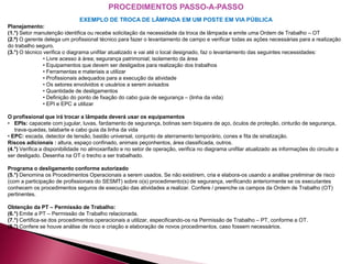 EXEMPLO DE TROCA DE LÂMPADA EM UM POSTE EM VIA PÚBLICA
Planejamento:
(1.°) Setor manutenção identifica ou recebe solicitação da necessidade da troca de lâmpada e emite uma Ordem de Trabalho – OT
(2.º) O gerente delega um profissional técnico para fazer o levantamento de campo e verificar todas as ações necessárias para a realização
do trabalho seguro.
(3.°) O técnico verifica o diagrama unifilar atualizado e vai até o local designado, faz o levantamento das seguintes necessidades:
• Livre acesso à área; segurança patrimonial; isolamento da área
• Equipamentos que devem ser desligados para realização dos trabalhos
• Ferramentas e materiais a utilizar
• Profissionais adequados para a execução da atividade
• Os setores envolvidos e usuários a serem avisados
• Quantidade de desligamentos
• Definição do ponto de fixação do cabo guia de segurança – (linha da vida)
• EPI e EPC a utilizar
O profissional que irá trocar a lâmpada deverá usar os equipamentos
• EPIs: capacete com jugular, luvas, fardamento de segurança, botinas sem biqueira de aço, óculos de proteção, cinturão de segurança,
trava-quedas, talabarte e cabo guia da linha da vida
• EPC: escada, detector de tensão, bastão universal, conjunto de aterramento temporário, cones e fita de sinalização.
Riscos adicionais : altura, espaço confinado, animais peçonhentos, área classificada, outros.
(4.°) Verifica a disponibilidade no almoxarifado e no setor de operação, verifica no diagrama unifilar atualizado as informações do circuito a
ser desligado. Desenha na OT o trecho a ser trabalhado.
Programa o desligamento conforme autorizado
(5.°) Denomina os Procedimentos Operacionais a serem usados. Se não existirem, cria e elabora-os usando a análise preliminar de risco
(com a participação de profissionais do SESMT) sobre o(s) procedimento(s) de segurança, verificando anteriormente se os executantes
conhecem os procedimentos seguros de execução das atividades a realizar. Confere / preenche os campos da Ordem de Trabalho (OT)
pertinentes.
Obtenção da PT – Permissão de Trabalho:
(6.°) Emite a PT – Permissão de Trabalho relacionada.
(7.°) Certifica-se dos procedimentos operacionais a utilizar, especificando-os na Permissão de Trabalho – PT, conforme a OT.
(8.°) Confere se houve análise de risco e criação e elaboração de novos procedimentos, caso fossem necessários.
PROCEDIMENTOS PASSO-A-PASSO
 