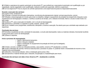 (9.°) Obtém a assinatura do superior autorizado no documento PT, que conferirá se o executante é autorizado com qualificação ou por
capacitação, (sendo capacitado e sem qualificação, realizará a tarefa sob supervisão, definirá o supervisor).
(10.°) A via original da PT fica no arquivo do controle operacional e uma cópia ficará de posse do responsável executante.
Durante a execução dos serviços:
(11.°) Isola a área, sinalizando-a.
(12.°) Planeja o momento de execução (intempéries, ocorrências pós-planejamento original, animais peçonhentos, outros).
(13.°) Realiza a desenergização do circuito para iniciar os trabalhos, desliga o equipamento de proteção da energia fonte, bloqueia-o para
impedimento de reenergização e sinaliza-o. Certifica a ausência de tensão, com o detector de tensão. Aterra o circuito no lado fonte e no
lado carga.
(14.°) Libera a PT, para a execução do trabalho, com o circuito já desenergizado.
(15.°) Posiciona o caminhão e a caçamba no poste, subindo, usando o EPI.
(16.º) Faz o trabalho como programado, substituindo a lâmpada e, durante a execução, fica atento para que a atividade seja realizada com
segurança.
Conclusão dos serviços:
(17.º) Confere visualmente se toda a atividade foi executada, o circuito está desimpedido, todos os materiais retirados, ferramental recolhido
e tudo pronto para o início da reenergização.
(18.°) Desce a caçamba.
Inicia o processo de reenergização.
• Retira o aterramento temporário.
• Retira o bloqueio instalado.
• Retira a sinalização do equipamento de proteção da fonte (que foi desligado).
• Religa o circuito.
(19.°) Testa o circuito e verifica se a lâmpada acendeu, caso positivo, encerra a PT atualizando o controle.
(20.°) Caso a lâmpada não acenda, reinicia (e executa) todo o processo no passo 13, podendo haver a necessidade de recorrer a novo
material (uma nova lâmpada).
(21.°) Recolhe o ferramental utilizado, retira a sinalização geral (cones e fita).
(22.°) Encaminha o material retirado para o descarte, recuperação ou reclassificação para reuso.
Conclusão dos serviços com data e hora. Encerra a PT – atualizando o controle.
 