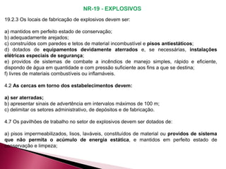 19.2.3 Os locais de fabricação de explosivos devem ser:
a) mantidos em perfeito estado de conservação;
b) adequadamente arejados;
c) construídos com paredes e tetos de material incombustível e pisos antiestáticos;
d) dotados de equipamentos devidamente aterrados e, se necessárias, instalações
elétricas especiais de segurança;
e) providos de sistemas de combate a incêndios de manejo simples, rápido e eficiente,
dispondo de água em quantidade e com pressão suficiente aos fins a que se destina;
f) livres de materiais combustíveis ou inflamáveis.
4.2 As cercas em torno dos estabelecimentos devem:
a) ser aterradas;
b) apresentar sinais de advertência em intervalos máximos de 100 m;
c) delimitar os setores administrativo, de depósitos e de fabricação.
4.7 Os pavilhões de trabalho no setor de explosivos devem ser dotados de:
a) pisos impermeabilizados, lisos, laváveis, constituídos de material ou providos de sistema
que não permita o acúmulo de energia estática, e mantidos em perfeito estado de
conservação e limpeza;
 