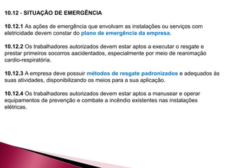 10.12 - SITUAÇÃO DE EMERGÊNCIA
10.12.1 As ações de emergência que envolvam as instalações ou serviços com
eletricidade devem constar do plano de emergência da empresa.
10.12.2 Os trabalhadores autorizados devem estar aptos a executar o resgate e
prestar primeiros socorros aacidentados, especialmente por meio de reanimação
cardio-respiratória.
10.12.3 A empresa deve possuir métodos de resgate padronizados e adequados às
suas atividades, disponibilizando os meios para a sua aplicação.
10.12.4 Os trabalhadores autorizados devem estar aptos a manusear e operar
equipamentos de prevenção e combate a incêndio existentes nas instalações
elétricas.
 
