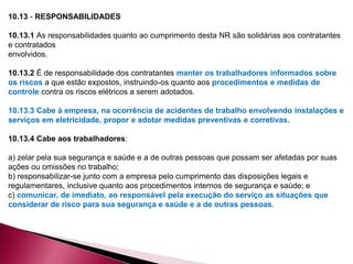 10.13 - RESPONSABILIDADES
10.13.1 As responsabilidades quanto ao cumprimento desta NR são solidárias aos contratantes
e contratados
envolvidos.
10.13.2 É de responsabilidade dos contratantes manter os trabalhadores informados sobre
os riscos a que estão expostos, instruindo-os quanto aos procedimentos e medidas de
controle contra os riscos elétricos a serem adotados.
10.13.3 Cabe à empresa, na ocorrência de acidentes de trabalho envolvendo instalações e
serviços em eletricidade, propor e adotar medidas preventivas e corretivas.
10.13.4 Cabe aos trabalhadores:
a) zelar pela sua segurança e saúde e a de outras pessoas que possam ser afetadas por suas
ações ou omissões no trabalho;
b) responsabilizar-se junto com a empresa pelo cumprimento das disposições legais e
regulamentares, inclusive quanto aos procedimentos internos de segurança e saúde; e
c) comunicar, de imediato, ao responsável pela execução do serviço as situações que
considerar de risco para sua segurança e saúde e a de outras pessoas.
 