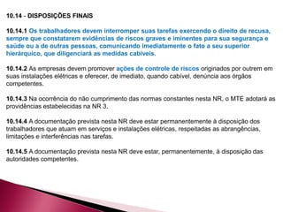 10.14 - DISPOSIÇÕES FINAIS
10.14.1 Os trabalhadores devem interromper suas tarefas exercendo o direito de recusa,
sempre que constatarem evidências de riscos graves e iminentes para sua segurança e
saúde ou a de outras pessoas, comunicando imediatamente o fato a seu superior
hierárquico, que diligenciará as medidas cabíveis.
10.14.2 As empresas devem promover ações de controle de riscos originados por outrem em
suas instalações elétricas e oferecer, de imediato, quando cabível, denúncia aos órgãos
competentes.
10.14.3 Na ocorrência do não cumprimento das normas constantes nesta NR, o MTE adotará as
providências estabelecidas na NR 3.
10.14.4 A documentação prevista nesta NR deve estar permanentemente à disposição dos
trabalhadores que atuam em serviços e instalações elétricas, respeitadas as abrangências,
limitações e interferências nas tarefas.
10.14.5 A documentação prevista nesta NR deve estar, permanentemente, à disposição das
autoridades competentes.
 