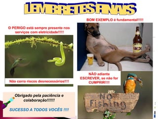 O PERIGO está sempre presente nos
serviços com eletricidade!!!!!
NÃO adianta
ESCREVER, se não for
CUMPRIR!!!!
BOM EXEMPLO é fundamental!!!!!
Obrigado pela paciência e
colaboração!!!!!!
SUCESSO A TODOS VOCÊS !!!!
Não corra riscos desnecessários!!!!
 