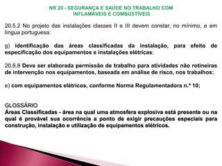 20.5.2 No projeto das instalações classes II e III devem constar, no mínimo, e em
língua portuguesa:
g) identificação das áreas classificadas da instalação, para efeito de
especificação dos equipamentos e instalações elétricas;
20.8.8 Deve ser elaborada permissão de trabalho para atividades não rotineiras
de intervenção nos equipamentos, baseada em análise de risco, nos trabalhos:
e) com equipamentos elétricos, conforme Norma Regulamentadora n.º 10;
GLOSSÁRIO
Áreas Classificadas - área na qual uma atmosfera explosiva está presente ou na
qual é provável sua ocorrência a ponto de exigir precauções especiais para
construção, instalação e utilização de equipamentos elétricos.
 
