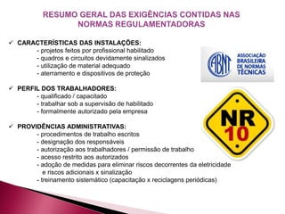  CARACTERÍSTICAS DAS INSTALAÇÕES:
- projetos feitos por profissional habilitado
- quadros e circuitos devidamente sinalizados
- utilização de material adequado
- aterramento e dispositivos de proteção
 PERFIL DOS TRABALHADORES:
- qualificado / capacitado
- trabalhar sob a supervisão de habilitado
- formalmente autorizado pela empresa
 PROVIDÊNCIAS ADMINISTRATIVAS:
- procedimentos de trabalho escritos
- designação dos responsáveis
- autorização aos trabalhadores / permissão de trabalho
- acesso restrito aos autorizados
- adoção de medidas para eliminar riscos decorrentes da eletricidade
e riscos adicionais x sinalização
- treinamento sistemático (capacitação x reciclagens periódicas)
 