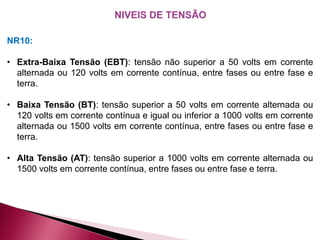 NR10:
• Extra-Baixa Tensão (EBT): tensão não superior a 50 volts em corrente
alternada ou 120 volts em corrente contínua, entre fases ou entre fase e
terra.
• Baixa Tensão (BT): tensão superior a 50 volts em corrente alternada ou
120 volts em corrente contínua e igual ou inferior a 1000 volts em corrente
alternada ou 1500 volts em corrente contínua, entre fases ou entre fase e
terra.
• Alta Tensão (AT): tensão superior a 1000 volts em corrente alternada ou
1500 volts em corrente contínua, entre fases ou entre fase e terra.
 