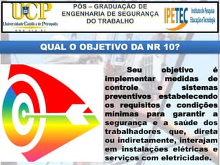 QUAL O OBJETIVO DA NR 10?
Seu objetivo é
implementar medidas de
controle e sistemas
preventivos estabelecendo
os requisitos e condições
mínimas para garantir a
segurança e a saúde dos
trabalhadores que, direta
ou indiretamente, interajam
em instalações elétricas e
serviços com eletricidade.
 