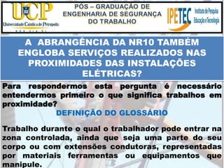Para respondermos esta pergunta é necessário
entendermos primeiro o que significa trabalhos em
proximidade?
DEFINIÇÃO DO GLOSSÁRIO
Trabalho durante o qual o trabalhador pode entrar na
zona controlada, ainda que seja uma parte do seu
corpo ou com extensões condutoras, representadas
por materiais ferramentas ou equipamentos que
manipule.
A ABRANGÊNCIA DA NR10 TAMBÉM
ENGLOBA SERVIÇOS REALIZADOS NAS
PROXIMIDADES DAS INSTALAÇÕES
ELÉTRICAS?
 
