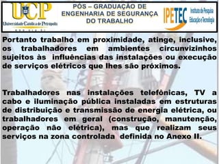 Portanto trabalho em proximidade, atinge, inclusive,
os trabalhadores em ambientes circunvizinhos
sujeitos às influências das instalações ou execução
de serviços elétricos que lhes são próximos.
Trabalhadores nas instalações telefônicas, TV a
cabo e iluminação pública instaladas em estruturas
de distribuição e transmissão de energia elétrica, ou
trabalhadores em geral (construção, manutenção,
operação não elétrica), mas que realizam seus
serviços na zona controlada definida no Anexo II.
 