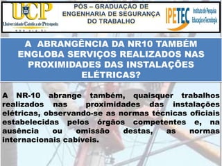 A NR-10 abrange também, quaisquer trabalhos
realizados nas proximidades das instalações
elétricas, observando-se as normas técnicas oficiais
estabelecidas pelos órgãos competentes e, na
ausência ou omissão destas, as normas
internacionais cabíveis.
A ABRANGÊNCIA DA NR10 TAMBÉM
ENGLOBA SERVIÇOS REALIZADOS NAS
PROXIMIDADES DAS INSTALAÇÕES
ELÉTRICAS?
 