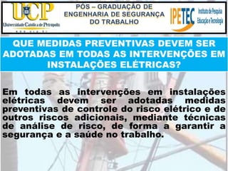 QUE MEDIDAS PREVENTIVAS DEVEM SER
ADOTADAS EM TODAS AS INTERVENÇÕES EM
INSTALAÇÕES ELÉTRICAS?
Em todas as intervenções em instalações
elétricas devem ser adotadas medidas
preventivas de controle do risco elétrico e de
outros riscos adicionais, mediante técnicas
de análise de risco, de forma a garantir a
segurança e a saúde no trabalho.
 